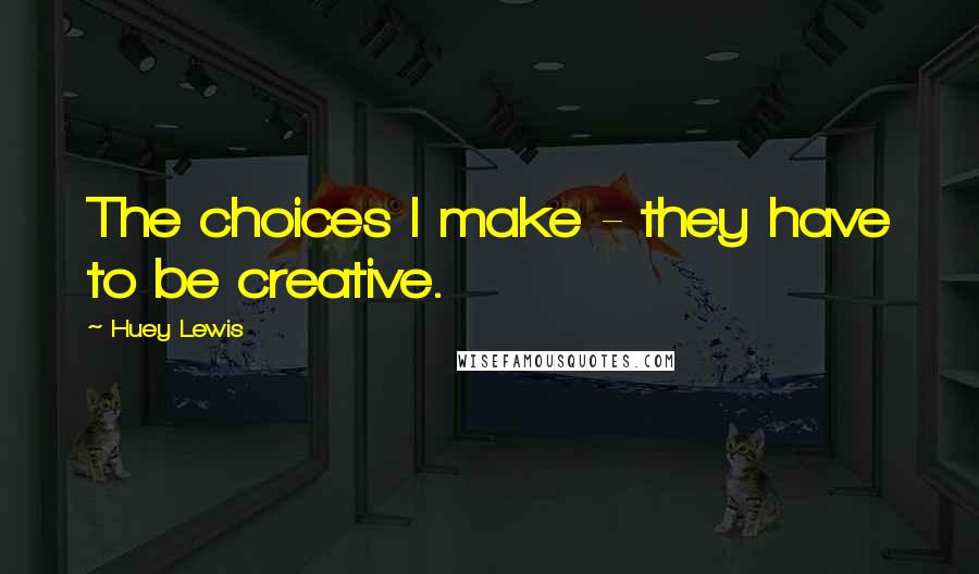 Huey Lewis Quotes: The choices I make - they have to be creative.