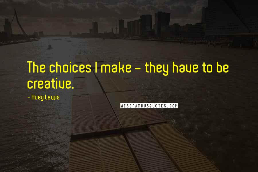 Huey Lewis Quotes: The choices I make - they have to be creative.