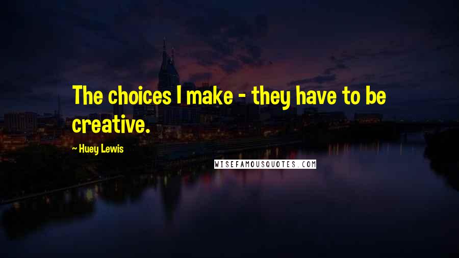 Huey Lewis Quotes: The choices I make - they have to be creative.