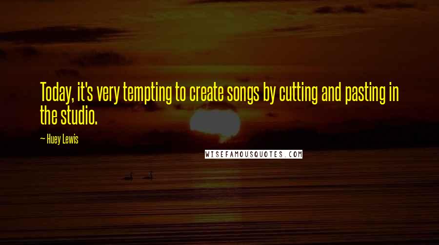 Huey Lewis Quotes: Today, it's very tempting to create songs by cutting and pasting in the studio.