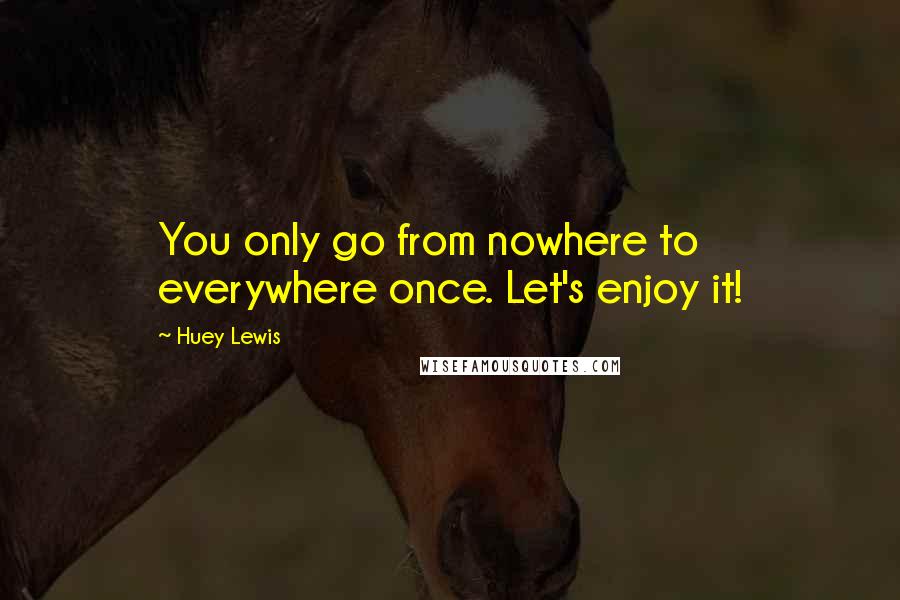 Huey Lewis Quotes: You only go from nowhere to everywhere once. Let's enjoy it!
