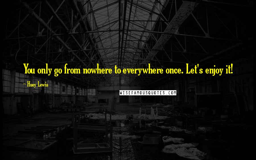 Huey Lewis Quotes: You only go from nowhere to everywhere once. Let's enjoy it!