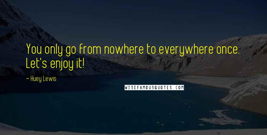 Huey Lewis Quotes: You only go from nowhere to everywhere once. Let's enjoy it!