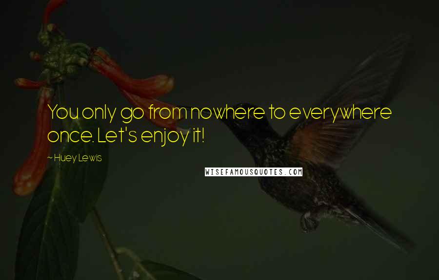 Huey Lewis Quotes: You only go from nowhere to everywhere once. Let's enjoy it!