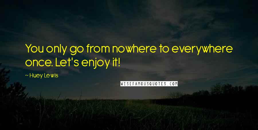 Huey Lewis Quotes: You only go from nowhere to everywhere once. Let's enjoy it!