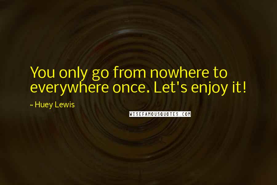 Huey Lewis Quotes: You only go from nowhere to everywhere once. Let's enjoy it!