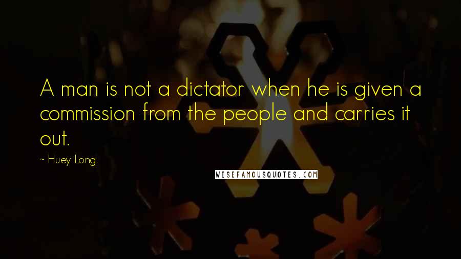 Huey Long Quotes: A man is not a dictator when he is given a commission from the people and carries it out.