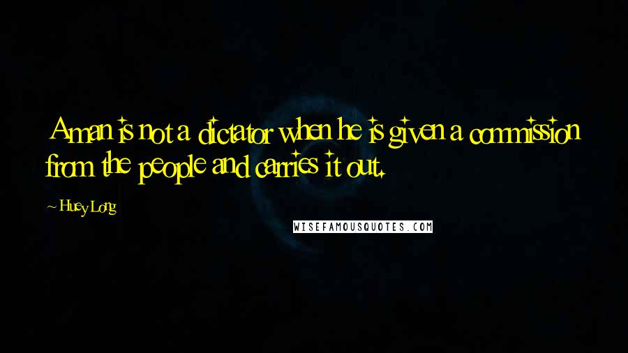 Huey Long Quotes: A man is not a dictator when he is given a commission from the people and carries it out.