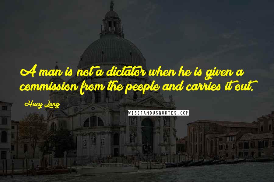 Huey Long Quotes: A man is not a dictator when he is given a commission from the people and carries it out.