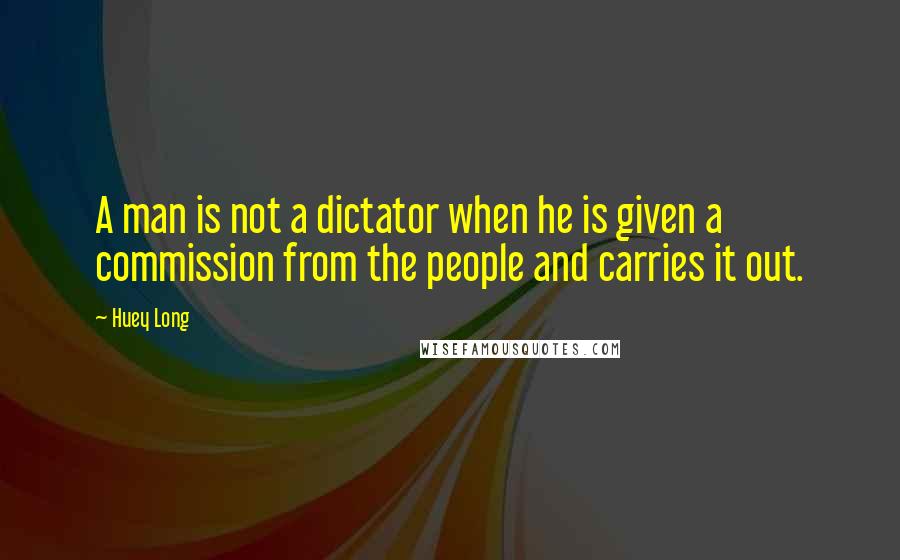 Huey Long Quotes: A man is not a dictator when he is given a commission from the people and carries it out.