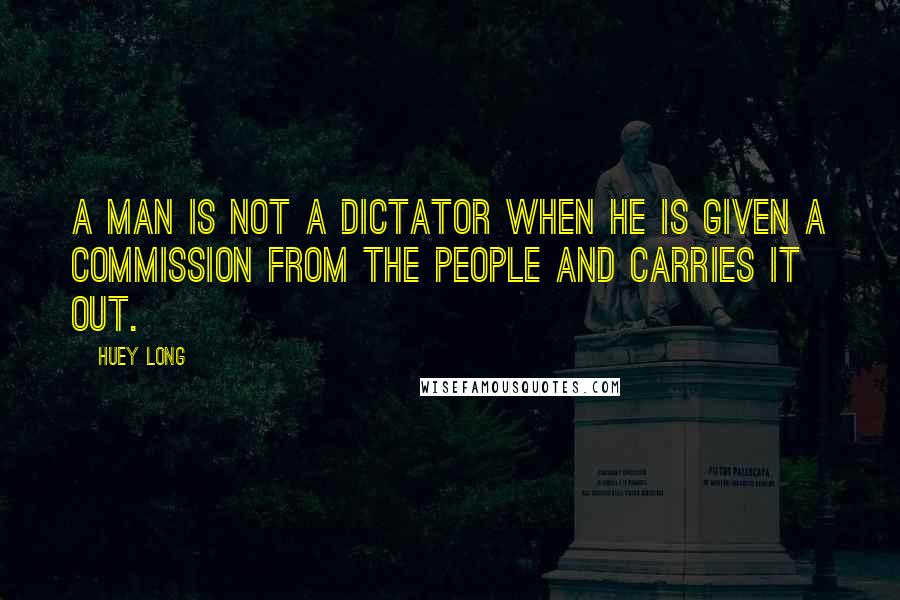 Huey Long Quotes: A man is not a dictator when he is given a commission from the people and carries it out.