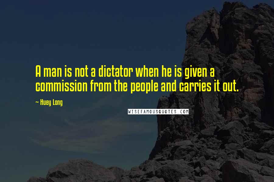 Huey Long Quotes: A man is not a dictator when he is given a commission from the people and carries it out.