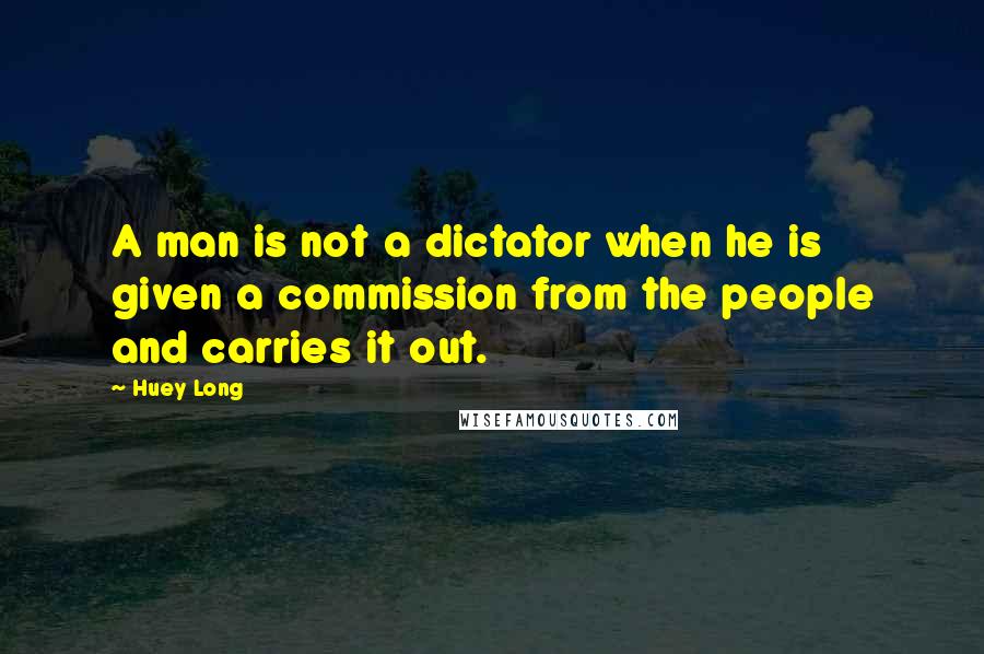 Huey Long Quotes: A man is not a dictator when he is given a commission from the people and carries it out.