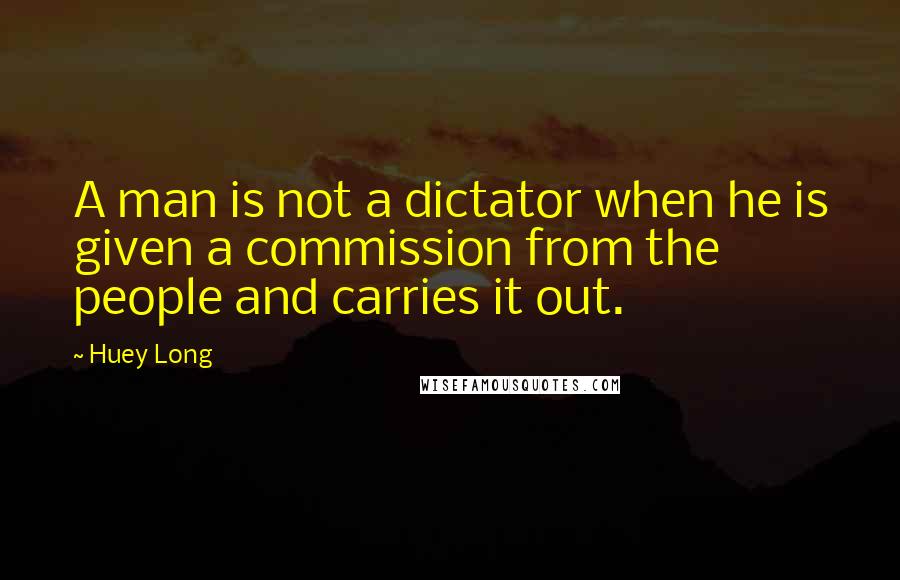 Huey Long Quotes: A man is not a dictator when he is given a commission from the people and carries it out.