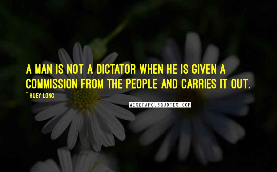 Huey Long Quotes: A man is not a dictator when he is given a commission from the people and carries it out.