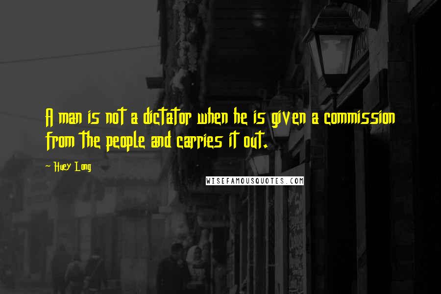 Huey Long Quotes: A man is not a dictator when he is given a commission from the people and carries it out.