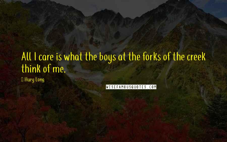 Huey Long Quotes: All I care is what the boys at the forks of the creek think of me.