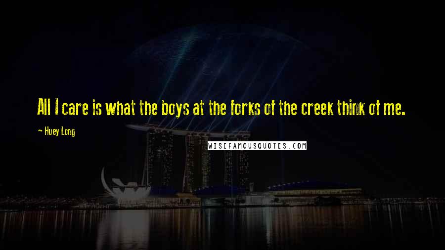 Huey Long Quotes: All I care is what the boys at the forks of the creek think of me.