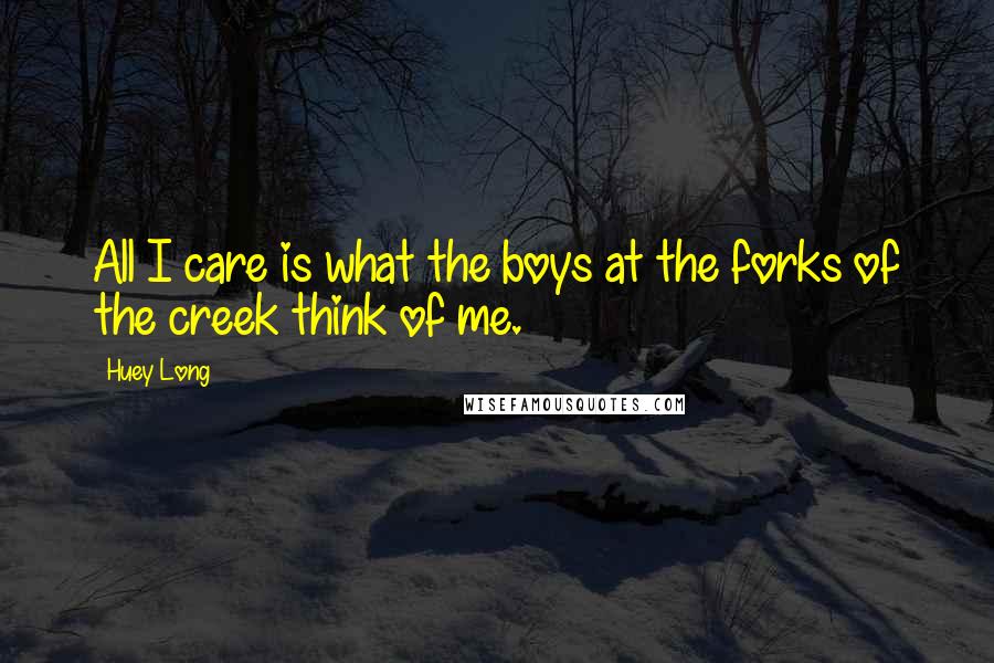 Huey Long Quotes: All I care is what the boys at the forks of the creek think of me.