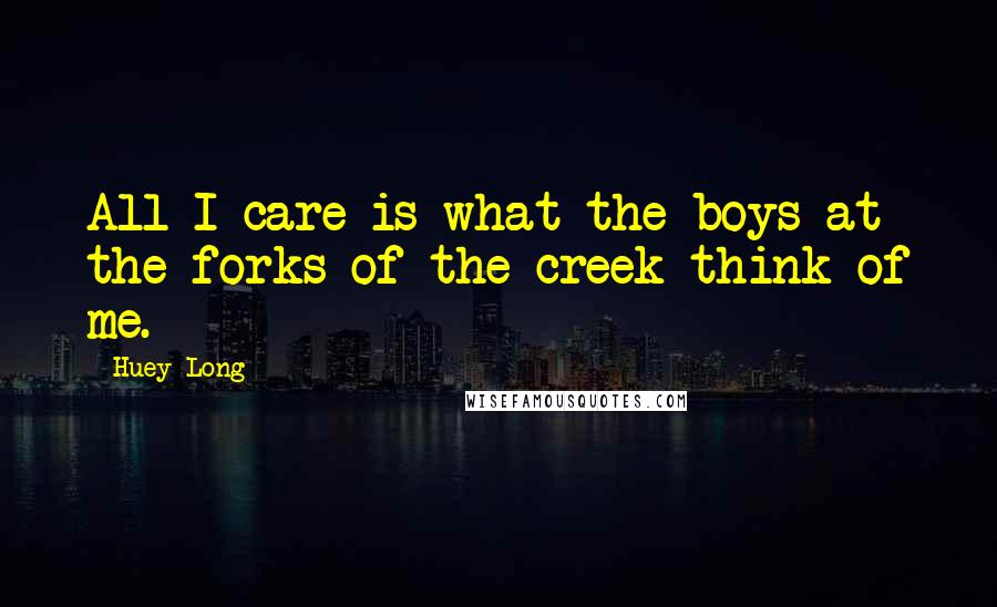 Huey Long Quotes: All I care is what the boys at the forks of the creek think of me.