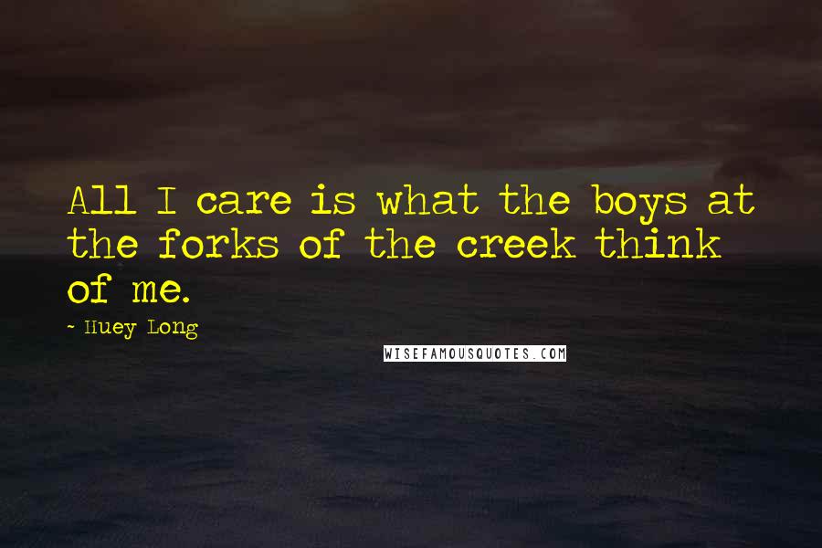 Huey Long Quotes: All I care is what the boys at the forks of the creek think of me.