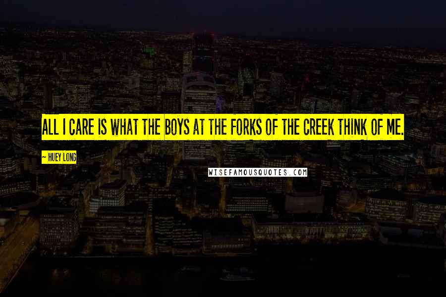 Huey Long Quotes: All I care is what the boys at the forks of the creek think of me.