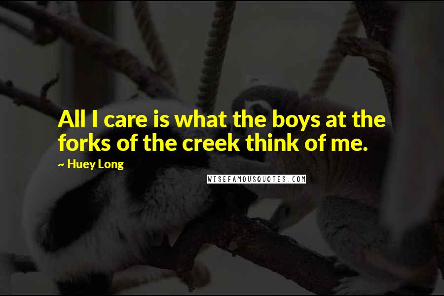 Huey Long Quotes: All I care is what the boys at the forks of the creek think of me.