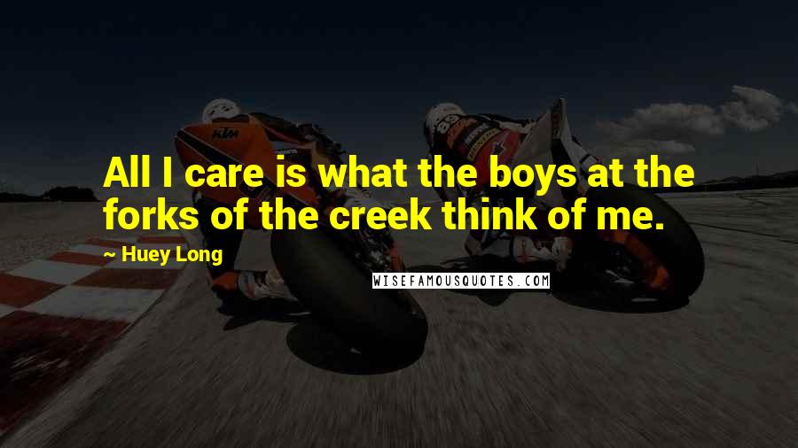 Huey Long Quotes: All I care is what the boys at the forks of the creek think of me.