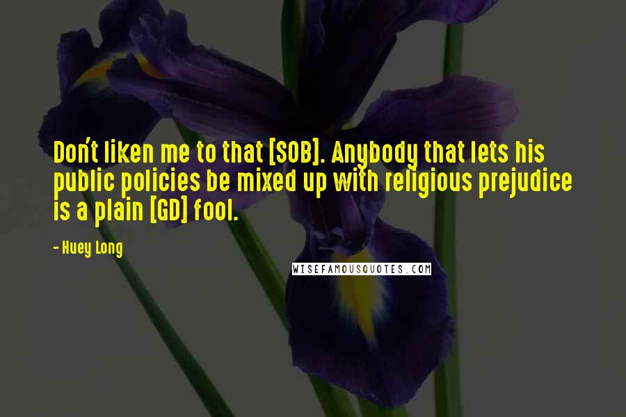 Huey Long Quotes: Don't liken me to that [SOB]. Anybody that lets his public policies be mixed up with religious prejudice is a plain [GD] fool.
