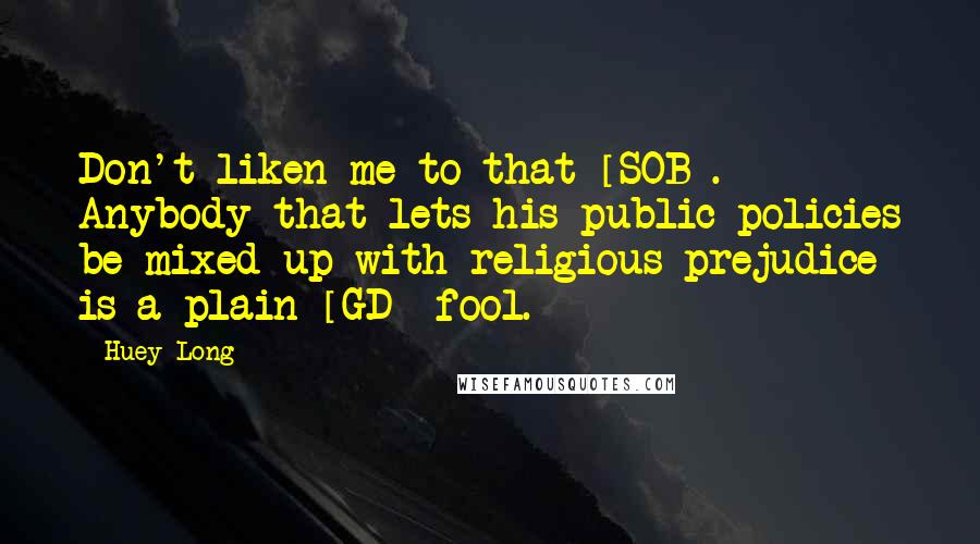 Huey Long Quotes: Don't liken me to that [SOB]. Anybody that lets his public policies be mixed up with religious prejudice is a plain [GD] fool.
