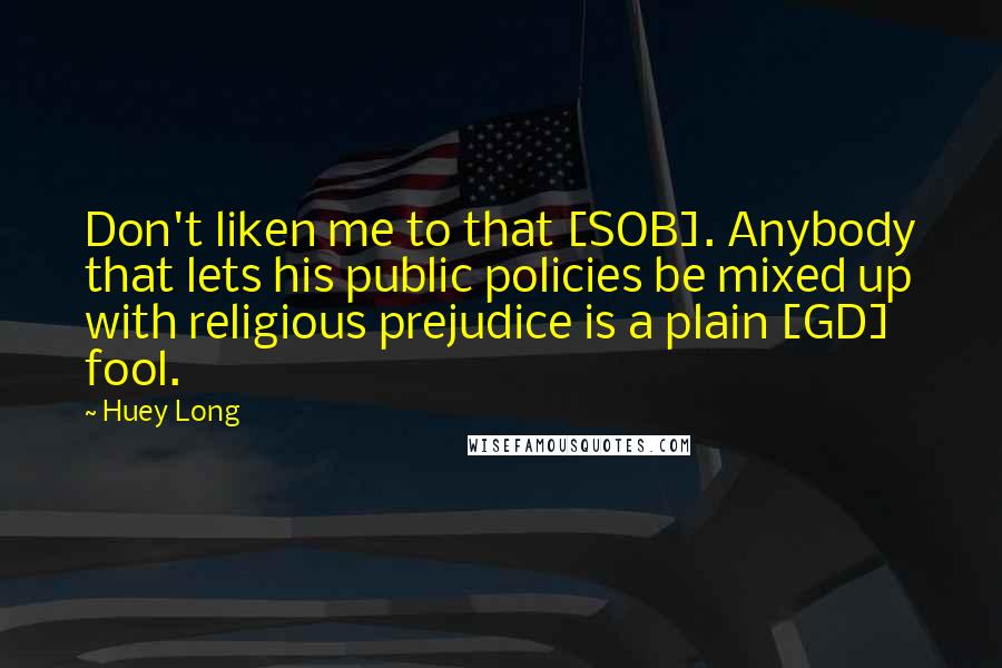 Huey Long Quotes: Don't liken me to that [SOB]. Anybody that lets his public policies be mixed up with religious prejudice is a plain [GD] fool.