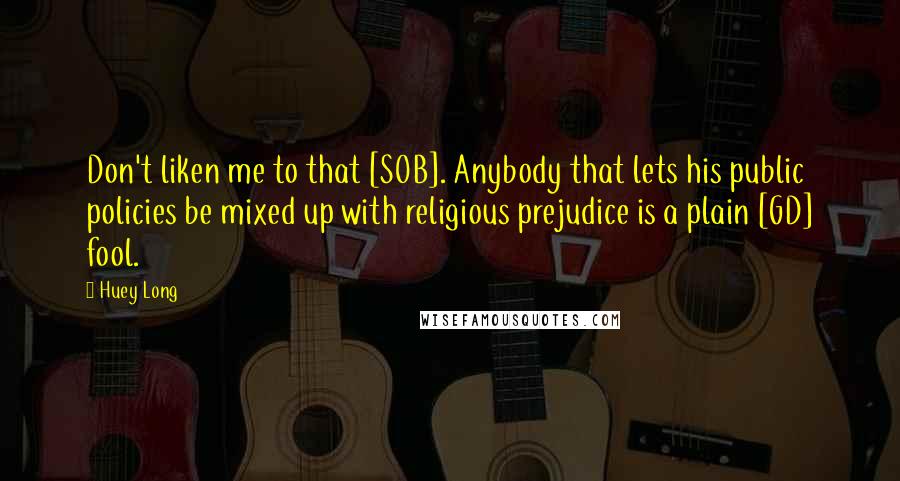 Huey Long Quotes: Don't liken me to that [SOB]. Anybody that lets his public policies be mixed up with religious prejudice is a plain [GD] fool.