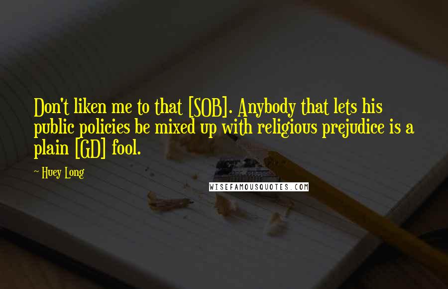 Huey Long Quotes: Don't liken me to that [SOB]. Anybody that lets his public policies be mixed up with religious prejudice is a plain [GD] fool.