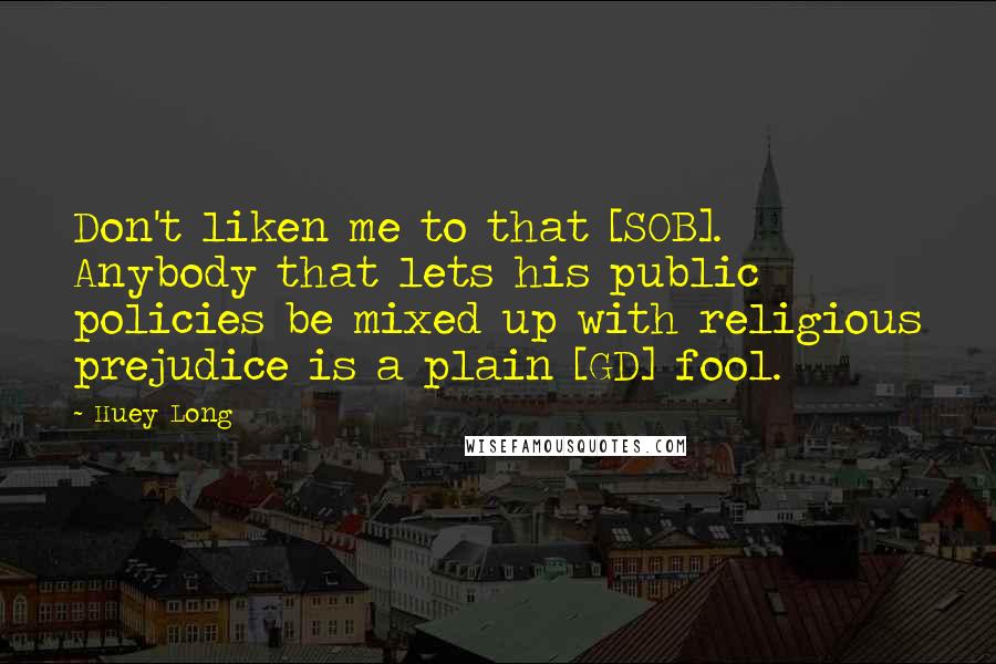 Huey Long Quotes: Don't liken me to that [SOB]. Anybody that lets his public policies be mixed up with religious prejudice is a plain [GD] fool.
