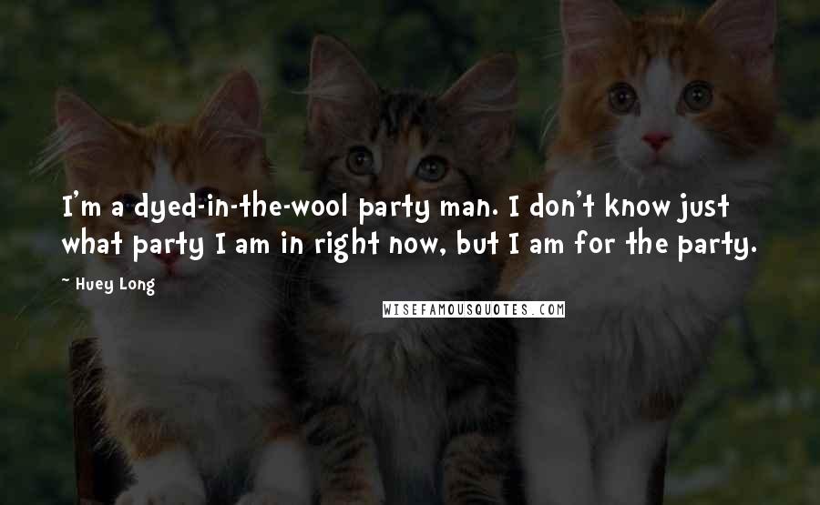 Huey Long Quotes: I'm a dyed-in-the-wool party man. I don't know just what party I am in right now, but I am for the party.