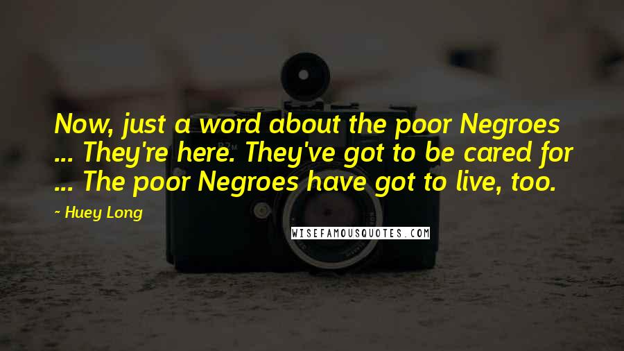 Huey Long Quotes: Now, just a word about the poor Negroes ... They're here. They've got to be cared for ... The poor Negroes have got to live, too.