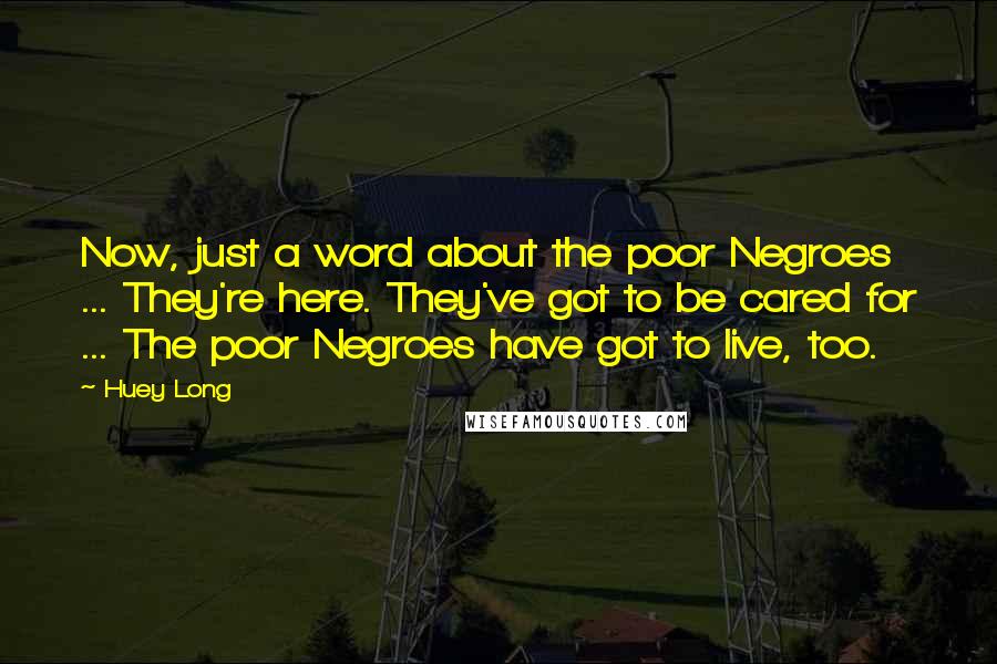 Huey Long Quotes: Now, just a word about the poor Negroes ... They're here. They've got to be cared for ... The poor Negroes have got to live, too.