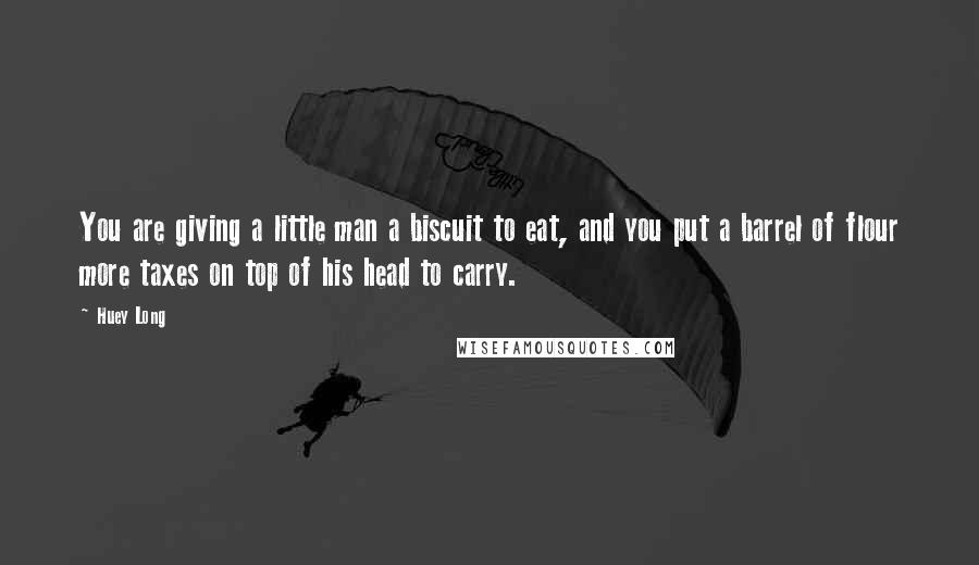 Huey Long Quotes: You are giving a little man a biscuit to eat, and you put a barrel of flour more taxes on top of his head to carry.