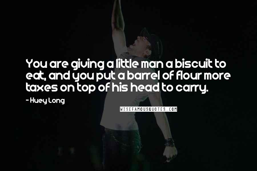 Huey Long Quotes: You are giving a little man a biscuit to eat, and you put a barrel of flour more taxes on top of his head to carry.