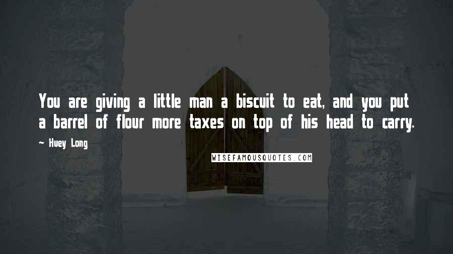 Huey Long Quotes: You are giving a little man a biscuit to eat, and you put a barrel of flour more taxes on top of his head to carry.