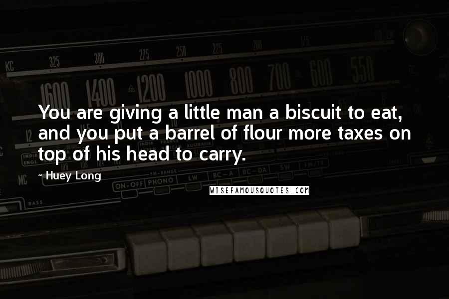 Huey Long Quotes: You are giving a little man a biscuit to eat, and you put a barrel of flour more taxes on top of his head to carry.