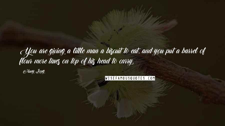 Huey Long Quotes: You are giving a little man a biscuit to eat, and you put a barrel of flour more taxes on top of his head to carry.