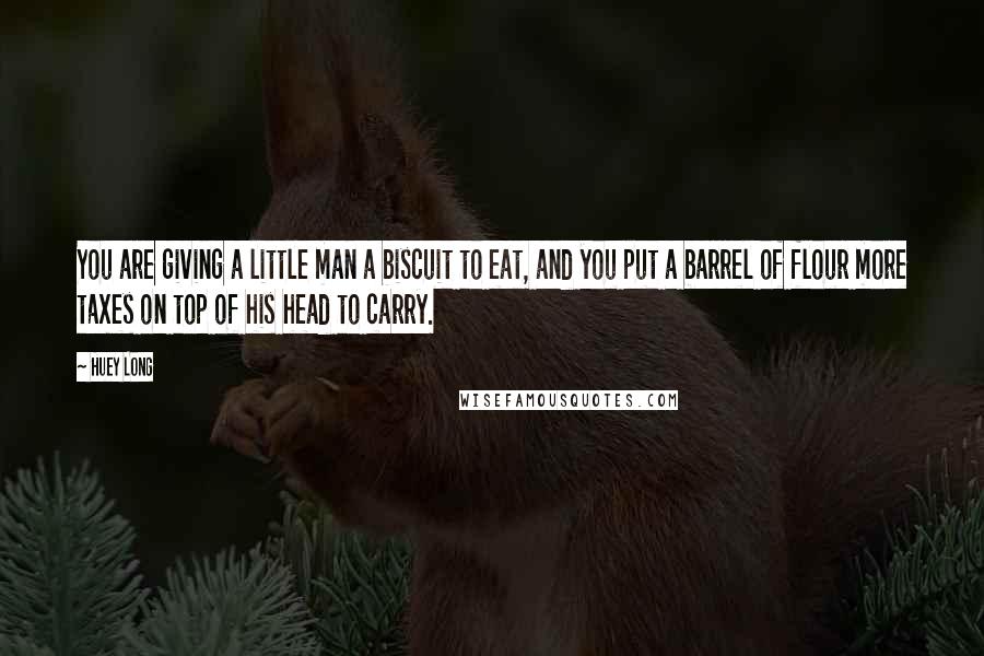 Huey Long Quotes: You are giving a little man a biscuit to eat, and you put a barrel of flour more taxes on top of his head to carry.
