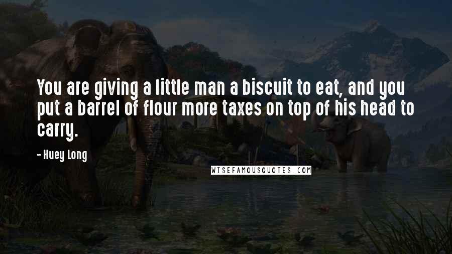 Huey Long Quotes: You are giving a little man a biscuit to eat, and you put a barrel of flour more taxes on top of his head to carry.