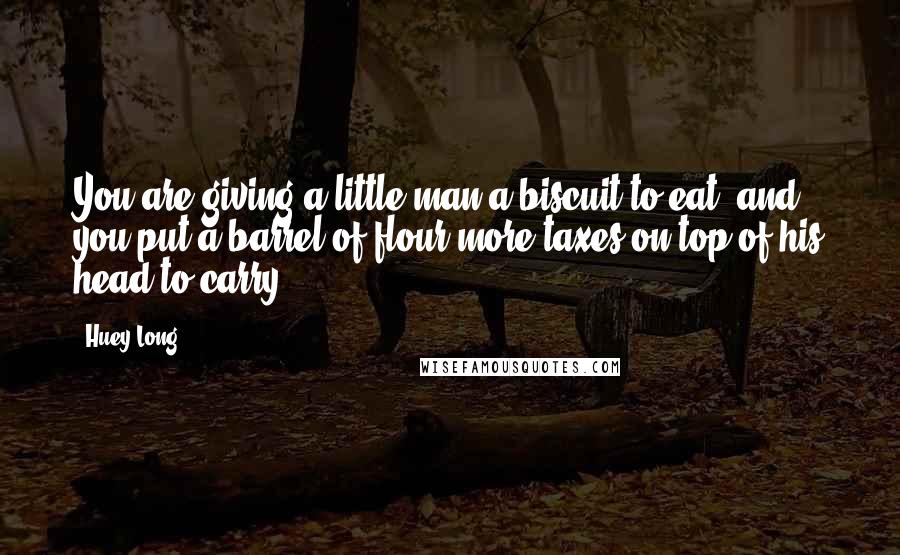 Huey Long Quotes: You are giving a little man a biscuit to eat, and you put a barrel of flour more taxes on top of his head to carry.