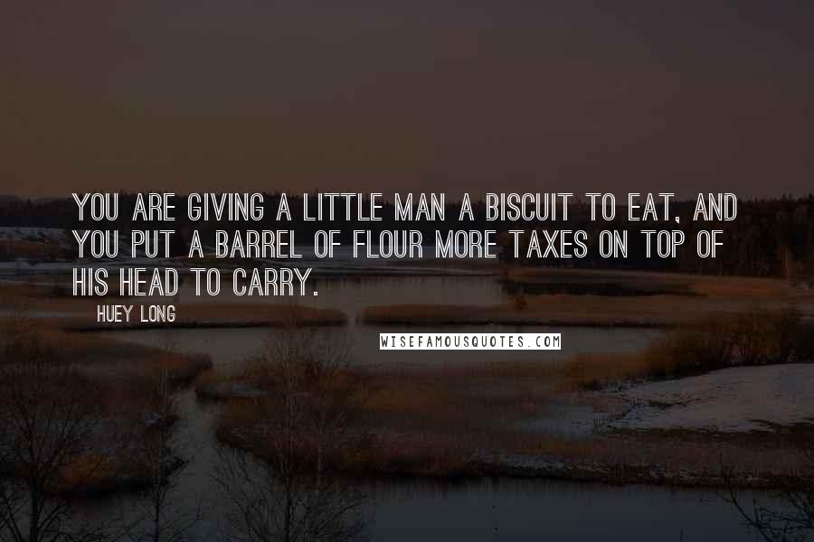 Huey Long Quotes: You are giving a little man a biscuit to eat, and you put a barrel of flour more taxes on top of his head to carry.