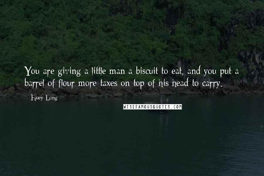 Huey Long Quotes: You are giving a little man a biscuit to eat, and you put a barrel of flour more taxes on top of his head to carry.
