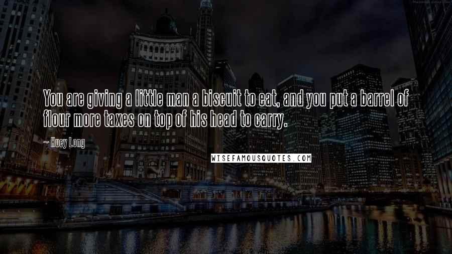 Huey Long Quotes: You are giving a little man a biscuit to eat, and you put a barrel of flour more taxes on top of his head to carry.