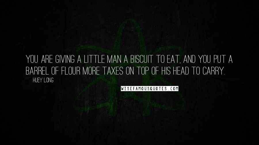 Huey Long Quotes: You are giving a little man a biscuit to eat, and you put a barrel of flour more taxes on top of his head to carry.