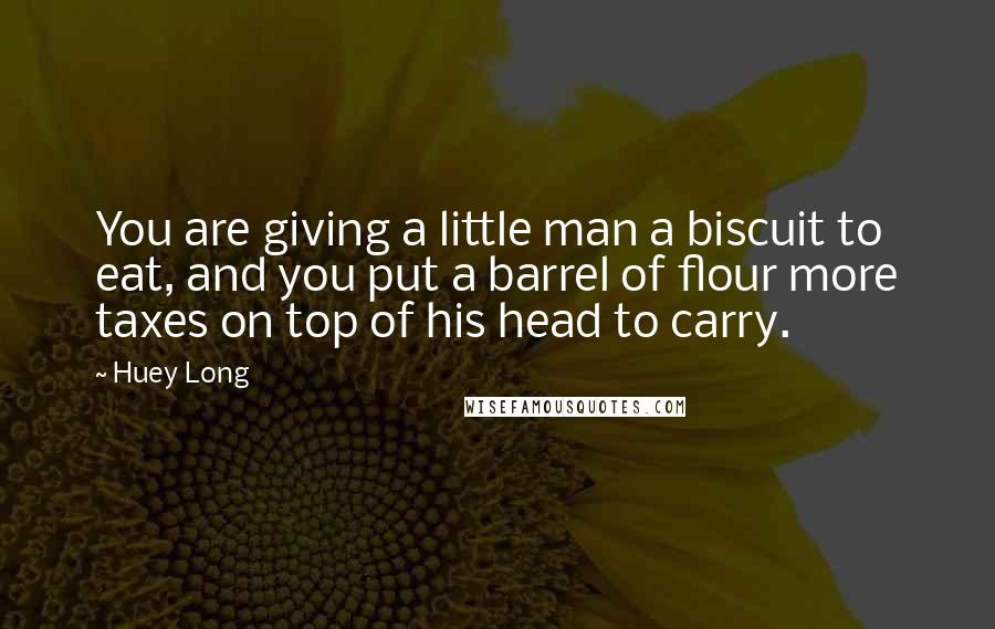 Huey Long Quotes: You are giving a little man a biscuit to eat, and you put a barrel of flour more taxes on top of his head to carry.